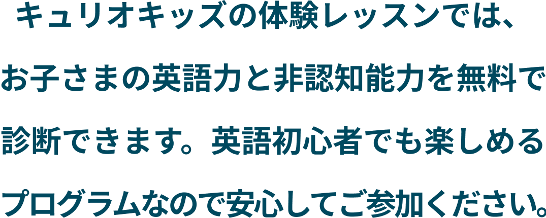 キュリオキッズの体験レッスンでは、 お子さまの英語力と非認知能力を無料で 診断できます。英語初心者でも楽しめる プログラムなので安心してご参加ください。-2